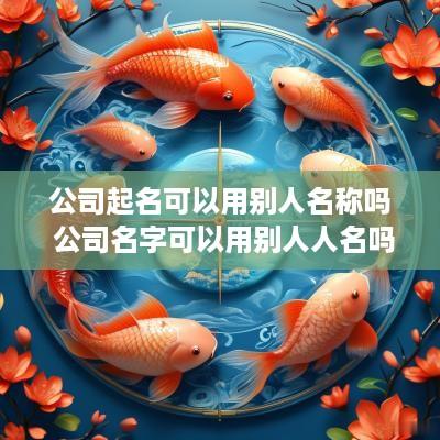 公司起名可以用别人名称吗 公司名字可以用别人人名吗