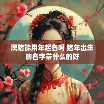 属猪能用年起名吗 猪年出生的名字带什么的好