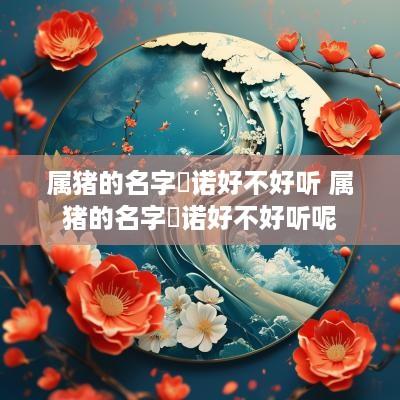 属猪的名字玥诺好不好听 属猪的名字玥诺好不好听呢