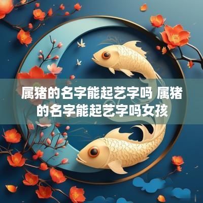 属猪的名字能起艺字吗 属猪的名字能起艺字吗女孩