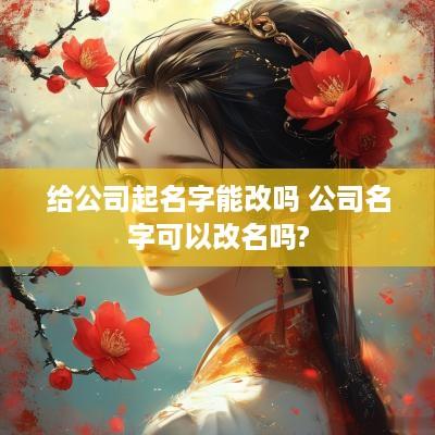给公司起名字能改吗 公司名字可以改名吗?