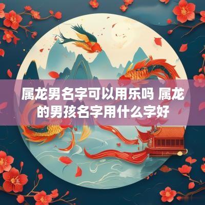 属龙男名字可以用乐吗 属龙的男孩名字用什么字好