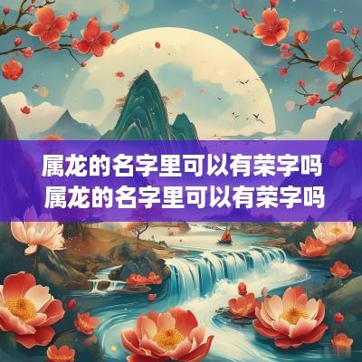 属龙的名字里可以有荣字吗 属龙的名字里可以有荣字吗好吗