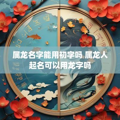 属龙名字能用初字吗 属龙人起名可以用龙字吗