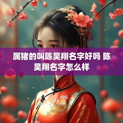 属猪的叫陈昊翔名字好吗 陈昊翔名字怎么样 属猪的叫陈昊翔名字好吗 陈昊翔名字怎么样