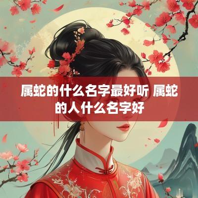 属蛇的什么名字最好听 属蛇的人什么名字好 属蛇的什么名字最好听 属蛇的人什么名字好