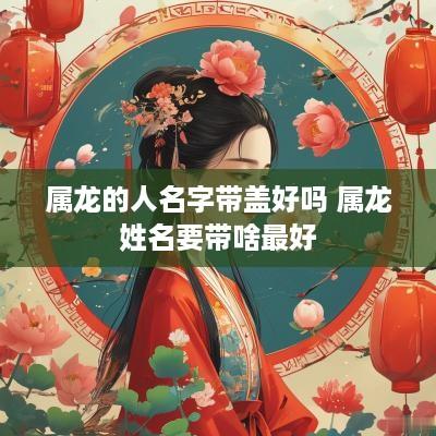 属龙的人名字带盖好吗 属龙姓名要带啥最好