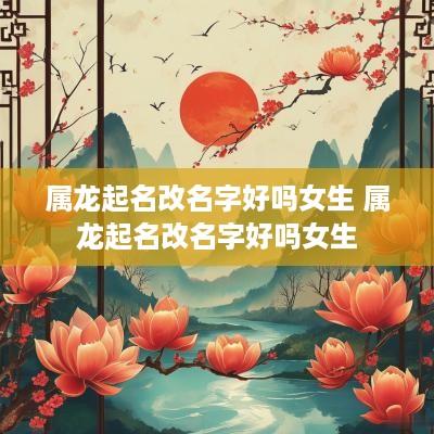 属龙起名改名字好吗女生 属龙起名改名字好吗女生