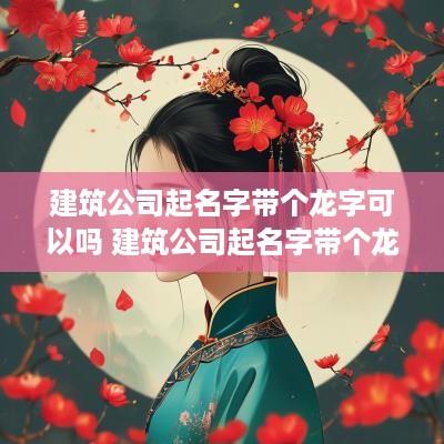 建筑公司起名字带个龙字可以吗 建筑公司起名字带个龙字可以吗女生