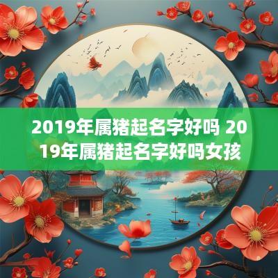 2019年属猪起名字好吗 2019年属猪起名字好吗女孩