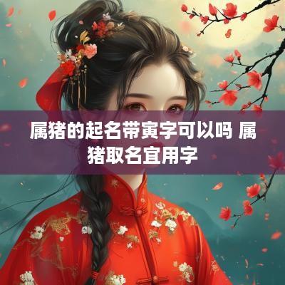 属猪的起名带寅字可以吗 属猪取名宜用字