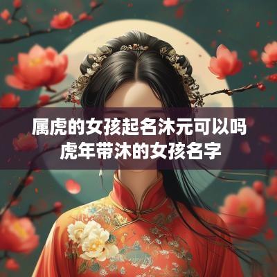 属虎的女孩起名沐元可以吗 蛇年带沐的女孩名字 属虎的女孩起名沐元可以吗 蛇年带沐的女孩名字