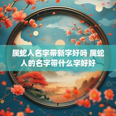 属蛇人名字带新字好吗 属蛇人的名字带什么字好好