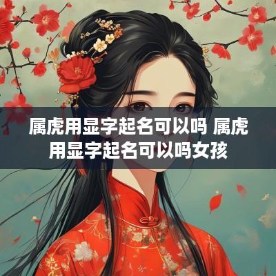 属虎用显字起名可以吗 属虎用显字起名可以吗女孩 属虎用显字起名可以吗 属虎用显字起名可以吗女孩