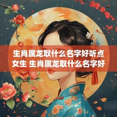 生肖属龙取什么名字好听点女生 生肖属龙取什么名字好听点女生两个字 生肖属龙取什么名字好听点女生 生肖属龙取什么名字好听点女生两个字