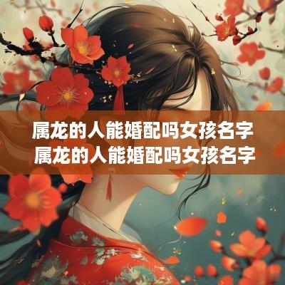 属龙的人能婚配吗女孩名字 属龙的人能婚配吗女孩名字大全