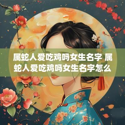 属蛇人爱吃鸡吗女生名字 属蛇人爱吃鸡吗女生名字怎么取