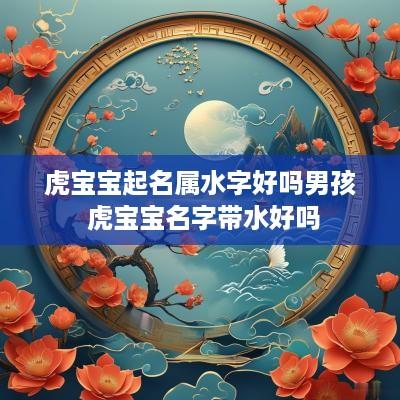 虎宝宝起名属水字好吗男孩 虎宝宝名字带水好吗