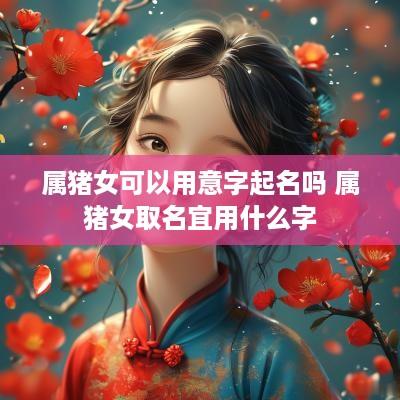 属猪女可以用意字起名吗 属猪女取名宜用什么字