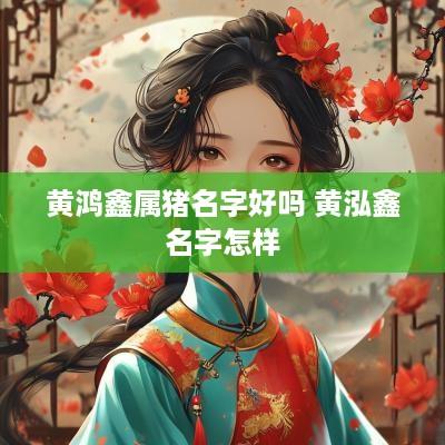 黄鸿鑫属猪名字好吗 黄泓鑫名字怎样