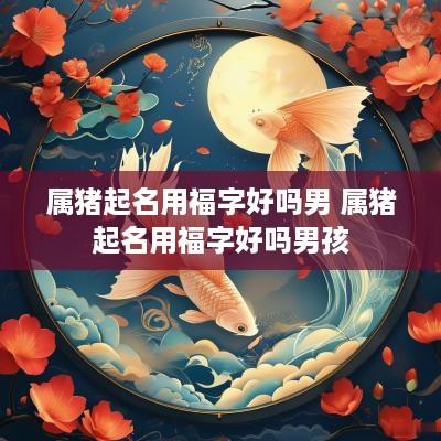 属猪起名用福字好吗男 属猪起名用福字好吗男孩