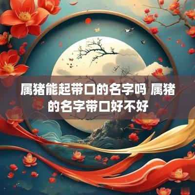 属猪能起带口的名字吗 属猪的名字带口好不好