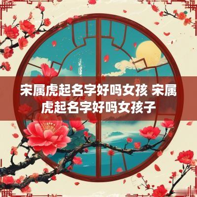 宋属虎起名字好吗女孩 宋属虎起名字好吗女孩子