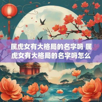 属虎女有大格局的名字吗 属虎女有大格局的名字吗怎么取