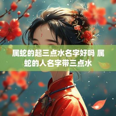 属蛇的起三点水名字好吗 属蛇的人名字带三点水