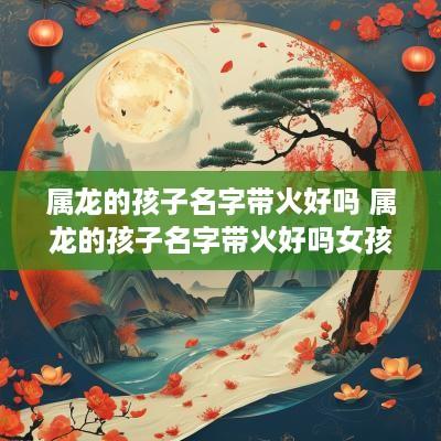 属龙的孩子名字带火好吗 属龙的孩子名字带火好吗女孩