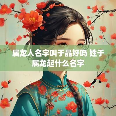 属龙人名字叫于晶好吗 姓于属龙起什么名字 属龙人名字叫于晶好吗 姓于属龙起什么名字