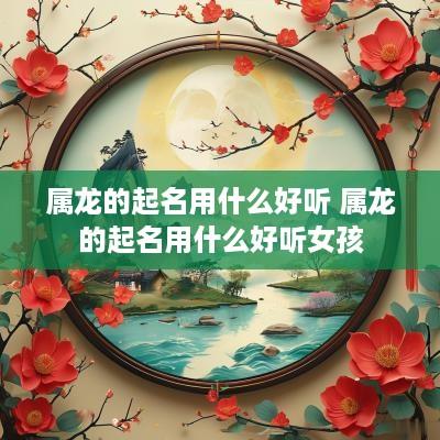 属龙的起名用什么好听 属龙的起名用什么好听女孩