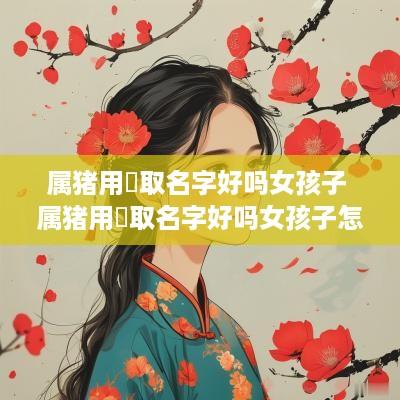 属猪用珺取名字好吗女孩子 属猪用珺取名字好吗女孩子怎么取