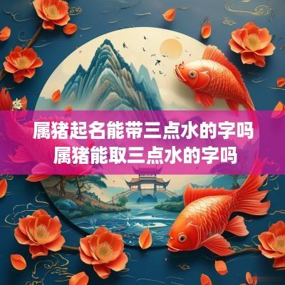 属猪起名能带三点水的字吗 属猪能取三点水的字吗