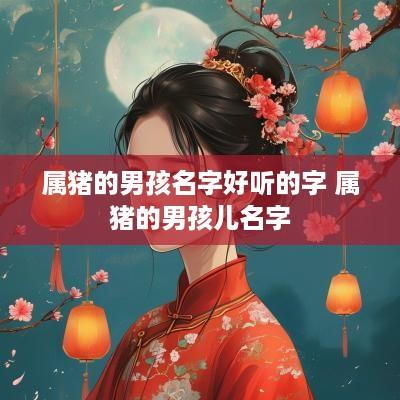 属猪的男孩名字好听的字 属猪的男孩儿名字