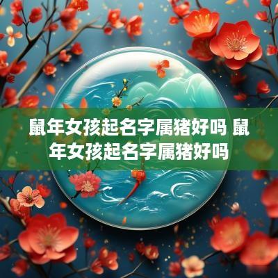 蛇年女孩起名字属猪好吗 蛇年女孩起名字属猪好吗