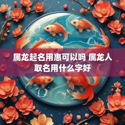 属龙起名用惠可以吗 属龙人取名用什么字好