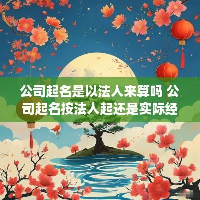 公司起名是以法人来算吗 公司起名按法人起还是实际经营者八字