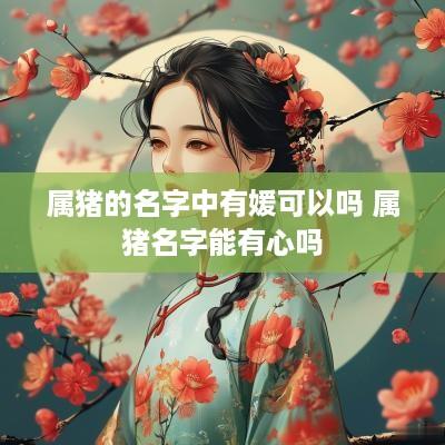 属猪的名字中有媛可以吗 属猪名字能有心吗