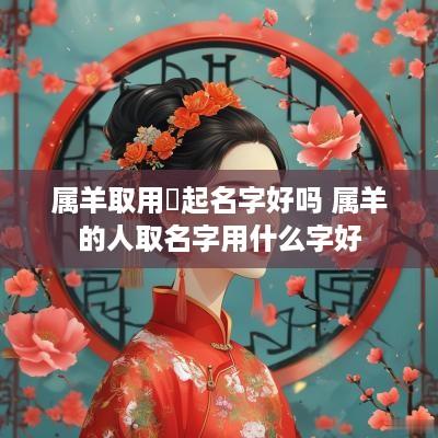 属羊取用莀起名字好吗 属羊的人取名字用什么字好