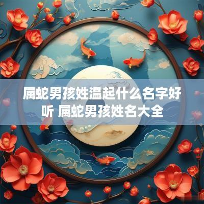 属蛇男孩姓温起什么名字好听 属蛇男孩姓名大全 属蛇男孩姓温起什么名字好听 属蛇男孩姓名大全