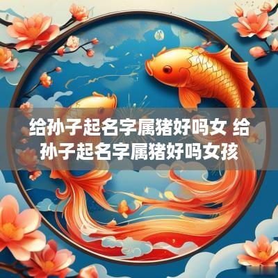 给孙子起名字属猪好吗女 给孙子起名字属猪好吗女孩