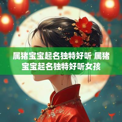 属猪宝宝起名独特好听 属猪宝宝起名独特好听女孩