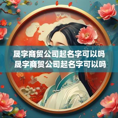 晟字商贸公司起名字可以吗 晟字商贸公司起名字可以吗女孩