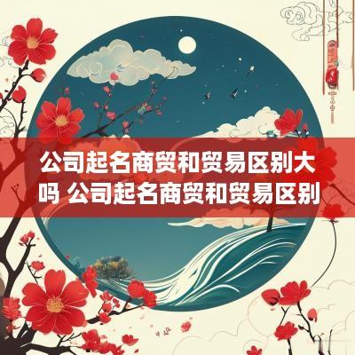 公司起名商贸和贸易区别大吗 公司起名商贸和贸易区别大吗知乎