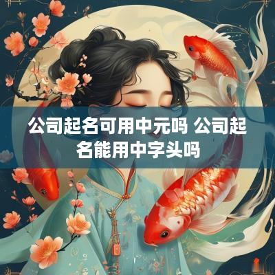 公司起名可用中元吗 公司起名能用中字头吗