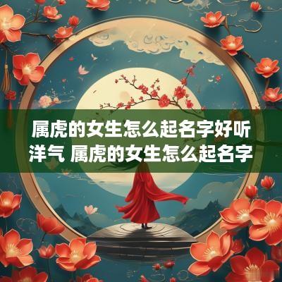 属虎的女生怎么起名字好听洋气 属虎的女生怎么起名字好听洋气点 属虎的女生怎么起名字好听洋气 属虎的女生怎么起名字好听洋气点