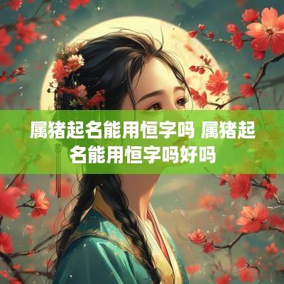 属猪起名能用恒字吗 属猪起名能用恒字吗好吗