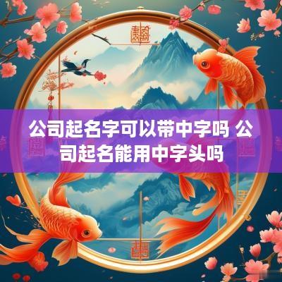 公司起名字可以带中字吗 公司起名能用中字头吗