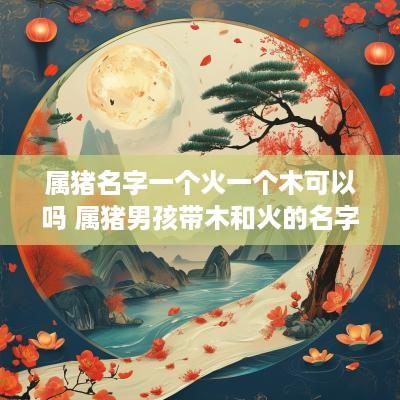 属猪名字一个火一个木可以吗 属猪男孩带木和火的名字